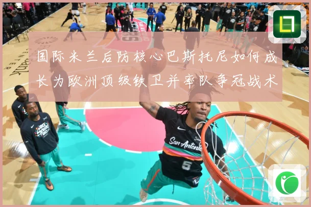 国际米兰后防核心巴斯托尼如何成长为欧洲顶级铁卫并率队争冠战术观察：最新赛事动态与深度分析