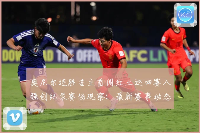奥尼尔连胜苦主首闯红土巡回赛八强创纪录赛场观察：最新赛事动态与深度分析