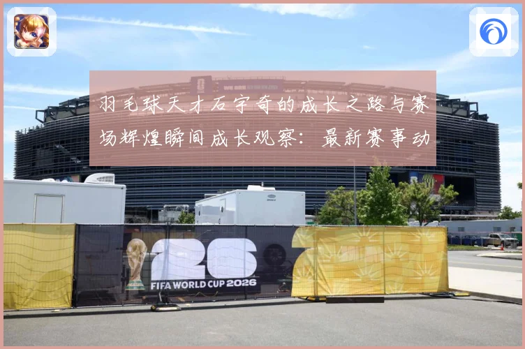 羽毛球天才石宇奇的成长之路与赛场辉煌瞬间成长观察：最新赛事动态与深度分析