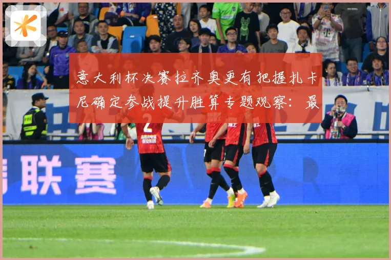 意大利杯决赛拉齐奥更有把握扎卡尼确定参战提升胜算专题观察：最新赛事动态与深度分析