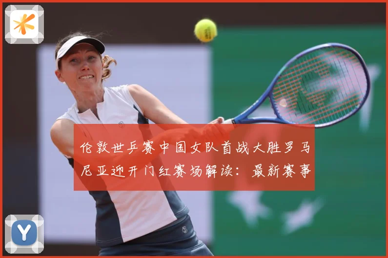 伦敦世乒赛中国女队首战大胜罗马尼亚迎开门红赛场解读：最新赛事动态与深度分析