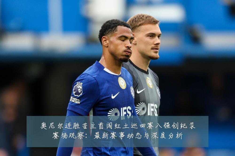 奥尼尔连胜苦主首闯红土巡回赛八强创纪录赛场观察:最新赛事动态与深度分析
